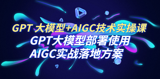 GPT 大模型+AIGC技术实操课：GPT 大模型部署使用 AIGC实战落地方案-第2资源网