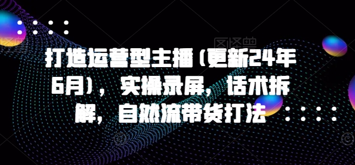 打造运营型主播(更新24年6月)-实操录屏-话术拆解-自然流带货打法-第2资源网