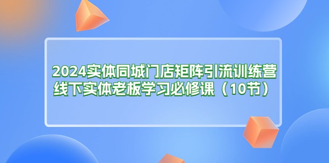 2024实体同城门店矩阵引流训练营-线下实体老板学习必修课（10节）-第2资源网