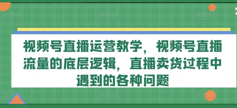 视频号直播运营教学-视频号直播流量的底层逻辑-直播卖货过程中遇到的各种问题-第2资源网